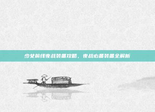 少女前线夜战装备攻略,夜战必备装备全解析