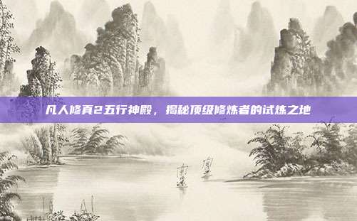 凡人修真2五行神殿,揭秘顶级修炼者的试炼之地