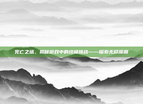 死亡之塔,揭秘游戏中的终极挑战——探索无尽深渊