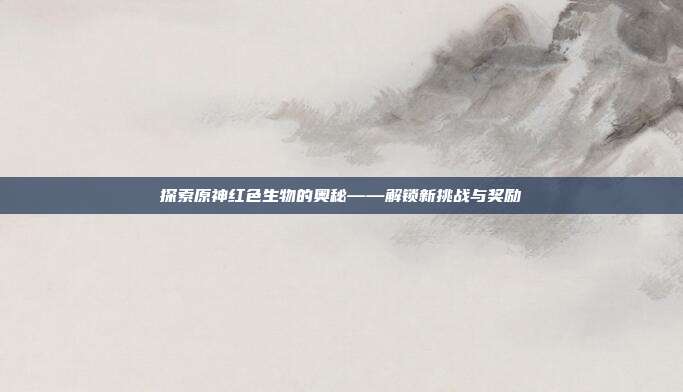 探索原神红色生物的奥秘——解锁新挑战与奖励