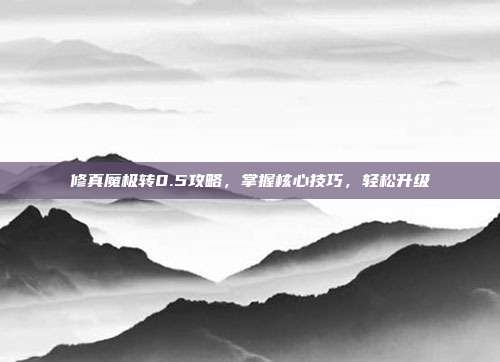 修真魔极转0.5攻略，掌握核心技巧，轻松升级
