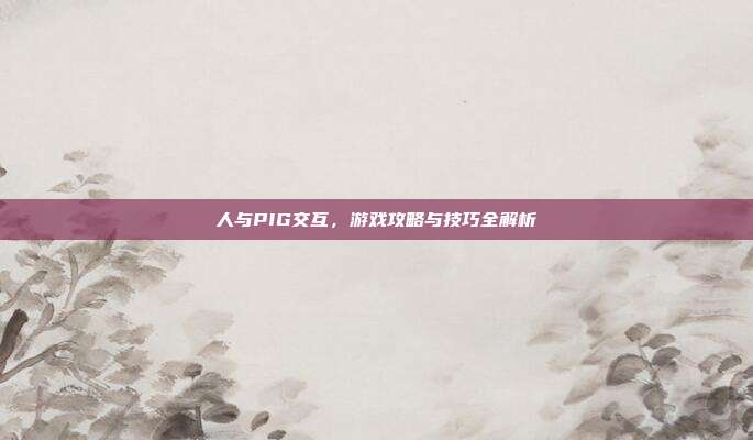 人与PIG交互，游戏攻略与技巧全解析