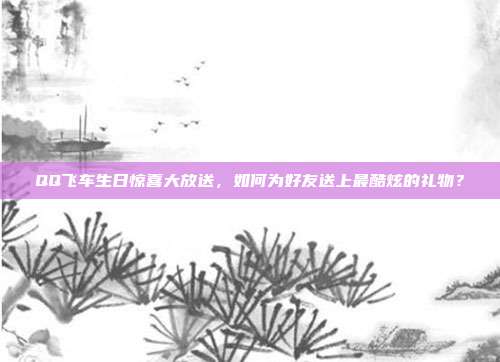 QQ飞车生日惊喜大放送,如何为好友送上最酷炫的礼物?