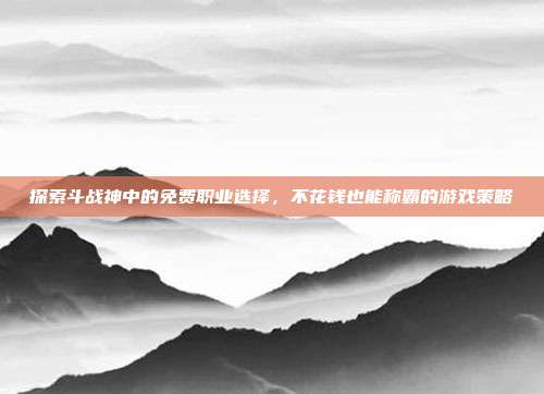 探索斗战神中的免费职业选择,不花钱也能称霸的游戏策略