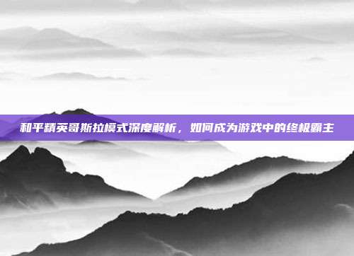 和平精英哥斯拉模式深度解析,如何成为游戏中的终极霸主