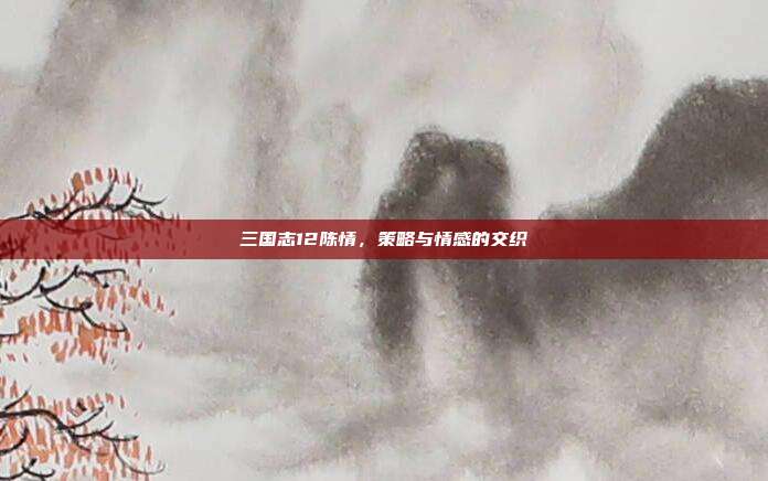 三国志12陈情,策略与情感的交织