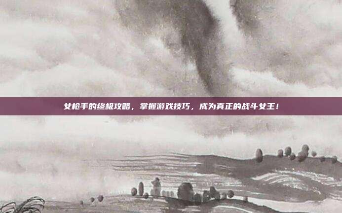 女枪手的终极攻略,掌握游戏技巧,成为真正的战斗女王!