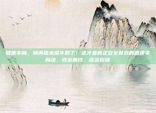 健康丰胸，别再信木瓜牛奶了！这才是真正安全有效的健康丰胸法，吃出曲线、练出挺拔