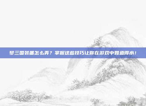 梦三国装备怎么弄？掌握这些技巧让你在游戏中如鱼得水！