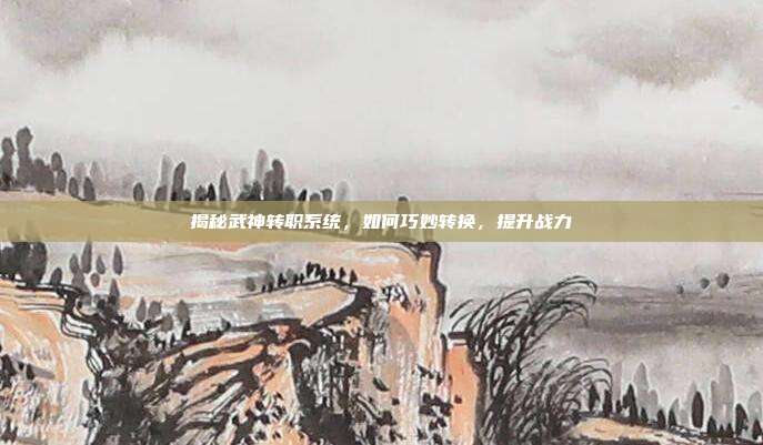揭秘武神转职系统,如何巧妙转换,提升战力