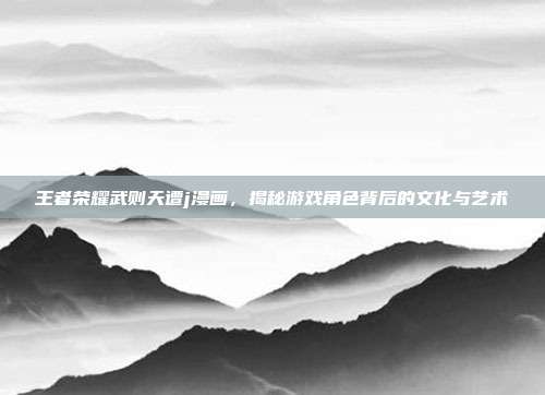 王者荣耀武则天遭j漫画,揭秘游戏角色背后的文化与艺术