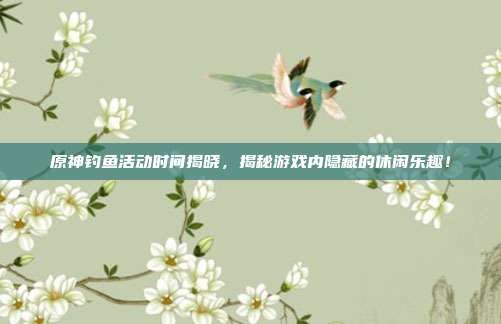 原神钓鱼活动时间揭晓，揭秘游戏内隐藏的休闲乐趣！