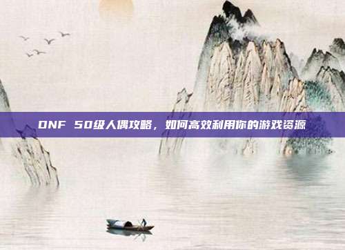 DNF 50级人偶攻略,如何高效利用你的游戏资源