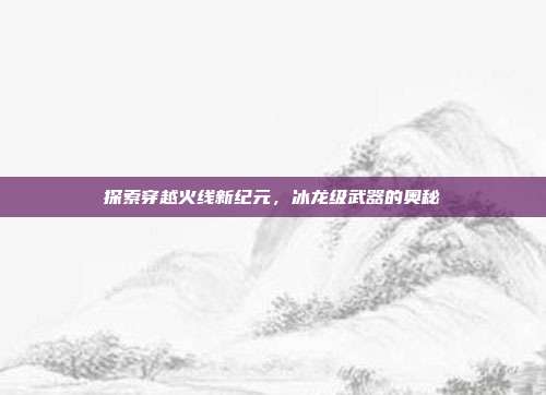探索穿越火线新纪元,冰龙级武器的奥秘