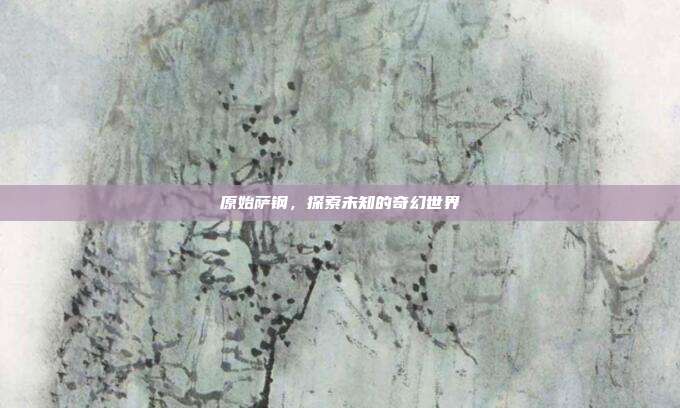 原始萨钢，探索未知的奇幻世界