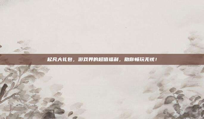起凡大礼包,游戏界的超值福利,助你畅玩无忧!