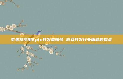 苹果将停用Epic开发者账号 游戏开发行业面临新挑战