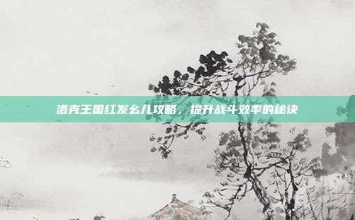 洛克王国红发幺儿攻略,提升战斗效率的秘诀
