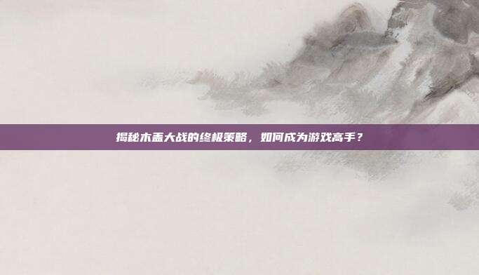 揭秘木盖大战的终极策略,如何成为游戏高手?