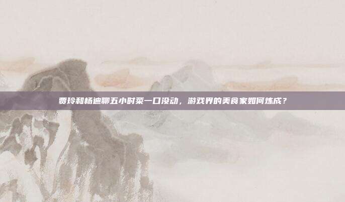 贾玲和杨迪聊五小时菜一口没动,游戏界的美食家如何炼成?