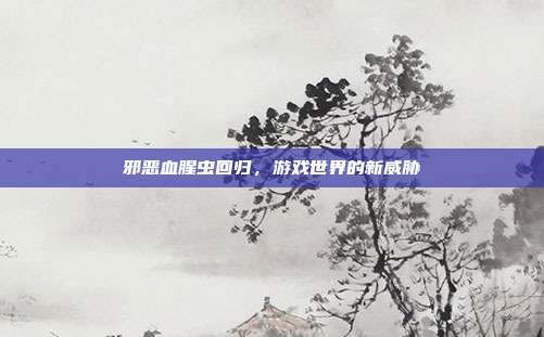 邪恶血腥虫回归，游戏世界的新威胁