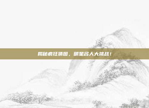 揭秘疯狂猜图，明星名人大挑战！