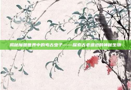 揭秘魔兽世界中的考古虫子——探索古老遗迹的神秘生物