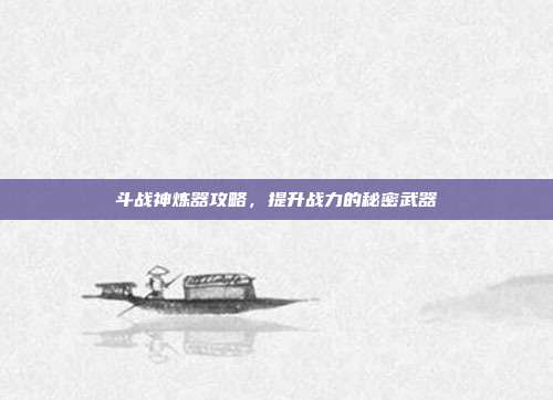斗战神炼器攻略,提升战力的秘密武器