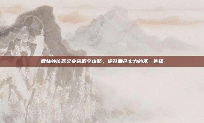 武林外传嘉奖令获取全攻略，提升角色实力的不二选择
