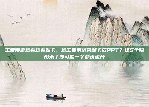 王者荣耀玩着玩着就卡，玩王者荣耀突然卡成PPT？这5个隐形杀手你可能一个都没避开