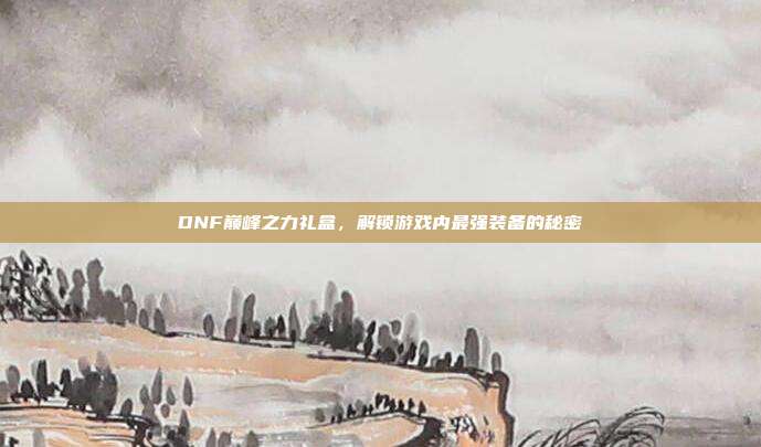 DNF巅峰之力礼盒,解锁游戏内最强装备的秘密