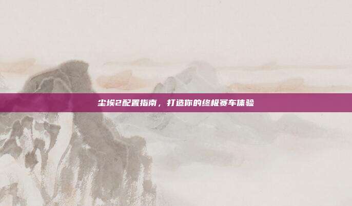 尘埃2配置指南,打造你的终极赛车体验