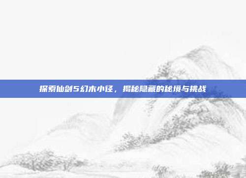 探索仙剑5幻木小径,揭秘隐藏的秘境与挑战