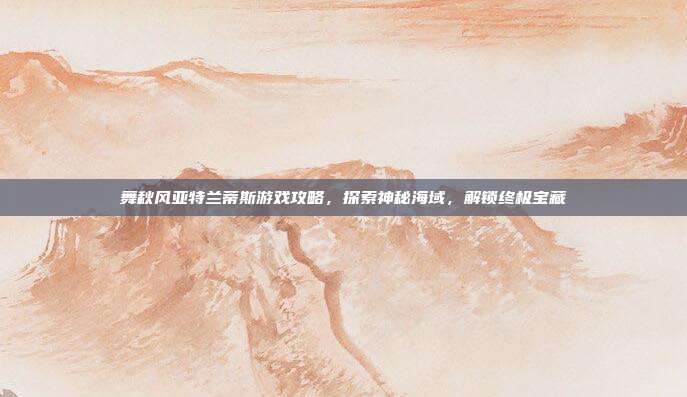 舞秋风亚特兰蒂斯游戏攻略,探索神秘海域,解锁终极宝藏