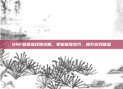 DNF献祭流召唤攻略,掌握献祭技巧,提升游戏体验