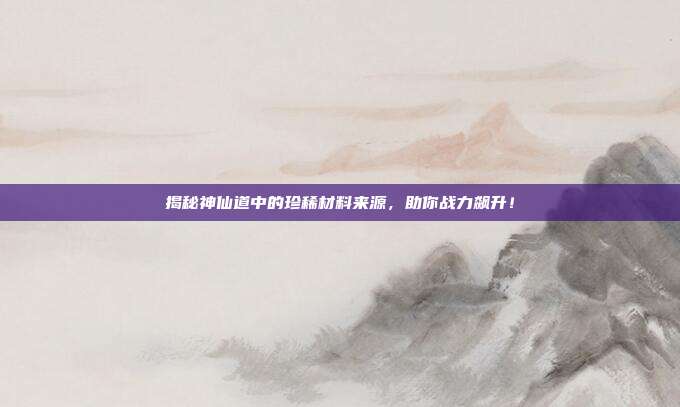 揭秘神仙道中的珍稀材料来源,助你战力飙升!