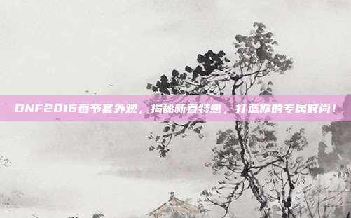 DNF2016春节套外观,揭秘新春特惠,打造你的专属时尚!
