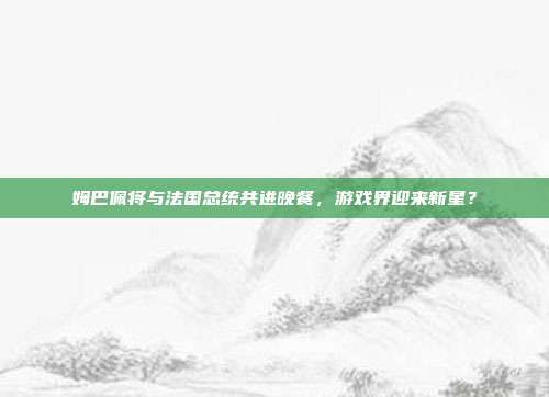姆巴佩将与法国总统共进晚餐，游戏界迎来新星？