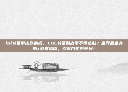 lol转区带皮肤的吗，LOL转区到底带不带皮肤？全网最全实测+避坑指南，别再白花冤枉钱！