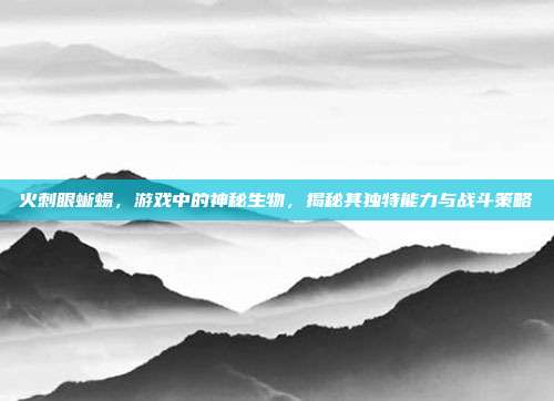 火刺眼蜥蜴,游戏中的神秘生物,揭秘其独特能力与战斗策略
