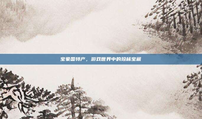 宝象国特产，游戏世界中的珍稀宝藏