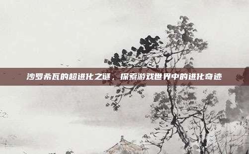沙罗希瓦的超进化之谜,探索游戏世界中的进化奇迹