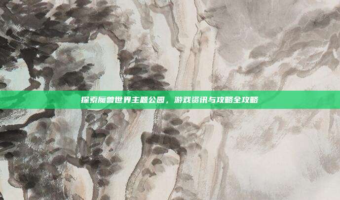 探索魔兽世界主题公园，游戏资讯与攻略全攻略