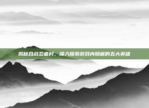 揭秘合战忍者村，深入探索游戏内隐藏的五大英雄
