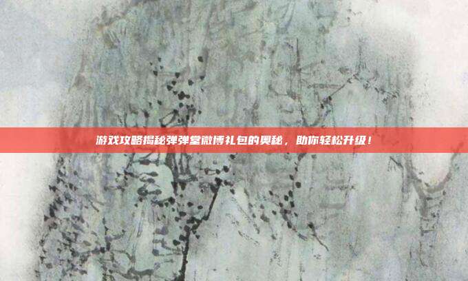 游戏攻略揭秘弹弹堂微博礼包的奥秘，助你轻松升级！