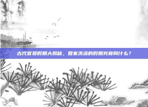 古代官员假期大揭秘,回家洗澡的假期究竟叫什么?
