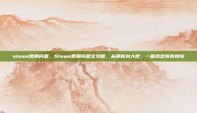 steam常用问题，Steam常用问题全攻略，从萌新到大佬，一篇搞定所有烦恼