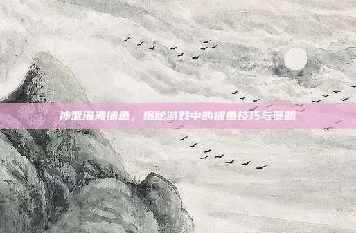 神武深海捕鱼,揭秘游戏中的捕鱼技巧与策略