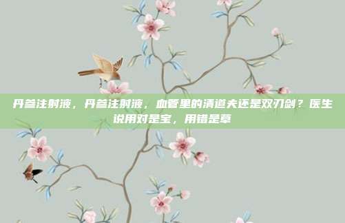 丹参注射液，丹参注射液，血管里的清道夫还是双刃剑？医生说用对是宝，用错是草