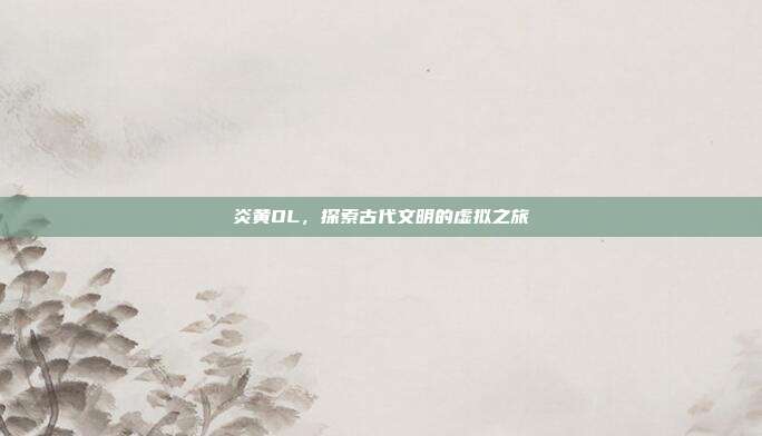 炎黄OL,探索古代文明的虚拟之旅